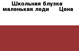 Школьная блузка''маленькая леди'' › Цена ­ 1 300 - Московская обл., Москва г. Дети и материнство » Детская одежда и обувь   . Московская обл.,Москва г.